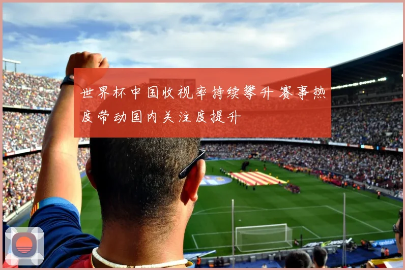 世界杯中国收视率持续攀升 赛事热度带动国内关注度提升